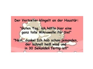 Der Vertreter klingelt an der Haustür: "Guten Tag, ich hätte hier eine  ganz tolle Mikrowelle für Sie!" "Nein, danke! Ich hab schon jemanden,  der schnell heiß wird und  in 30 Sekunden fertig ist!" 