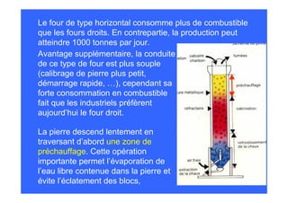 Le four de type horizontal consomme plus de combustible
que les fours droits. En contrepartie, la production peut
atteindre 1000 tonnes par jour.
Avantage supplémentaire, la conduite
de ce type de four est plus souple
(calibrage de pierre plus petit,
démarrage rapide, …), cependant sa
forte consommation en combustible
fait que les industriels préfèrent
aujourd’hui le four droit.
La pierre descend lentement en
traversant d’abord une zone de
préchauffage. Cette opération
importante permet l’évaporation de
l’eau libre contenue dans la pierre et
évite l’éclatement des blocs,
 