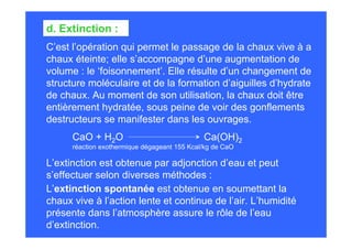 C’est l’opération qui permet le passage de la chaux vive à a
chaux éteinte; elle s’accompagne d’une augmentation de
volume : le ‘foisonnement’. Elle résulte d’un changement de
structure moléculaire et de la formation d’aiguilles d’hydrate
de chaux. Au moment de son utilisation, la chaux doit être
entièrement hydratée, sous peine de voir des gonflements
destructeurs se manifester dans les ouvrages.
d. Extinction :
L’extinction est obtenue par adjonction d’eau et peut
s’effectuer selon diverses méthodes :
L’extinction spontanée est obtenue en soumettant la
chaux vive à l’action lente et continue de l’air. L’humidité
présente dans l’atmosphère assure le rôle de l’eau
d’extinction.
CaO + H2O Ca(OH)2
réaction exothermique dégageant 155 Kcal/kg de CaO
 