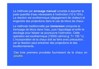 La méthode traditionnelle par immersion comporte le
trempage de blocs dans l’eau, puis l’égouttage et enfin le
stockage pour laisser se poursuivre l’extinction. Cette
opération est exothermique (15500 cal/mol.g; T= 150 °c).
L’incorporation de la chaux doit se faire avec précaution,
car la réaction peut entraîner des projections et des
bouillonnements.
Ces trois premiers procédés fournissent de la chaux en
poudre.
La méthode par arrosage manuel consiste à apporter la
juste quantité d’eau nécessaire à l’extinction (10 à 15%) .
La réaction est exothermique (dégagement de chaleur) et
engendre des projections dans le cas de blocs de chaux.
 