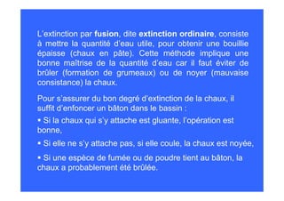 Pour s’assurer du bon degré d’extinction de la chaux, il
suffit d’enfoncer un bâton dans le bassin :
Si la chaux qui s’y attache est gluante, l’opération est
bonne,
Si elle ne s’y attache pas, si elle coule, la chaux est noyée,
L’extinction par fusion, dite extinction ordinaire, consiste
à mettre la quantité d’eau utile, pour obtenir une bouillie
épaisse (chaux en pâte). Cette méthode implique une
bonne maîtrise de la quantité d’eau car il faut éviter de
brûler (formation de grumeaux) ou de noyer (mauvaise
consistance) la chaux.
Si une espèce de fumée ou de poudre tient au bâton, la
chaux a probablement été brûlée.
 