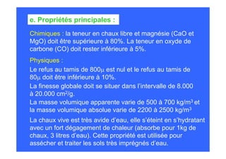 Chimiques : la teneur en chaux libre et magnésie (CaO et
MgO) doit être supérieure à 80%. La teneur en oxyde de
carbone (CO) doit rester inférieure à 5%.
e. Propriétés principales :
Physiques :
Le refus au tamis de 800µ est nul et le refus au tamis de
80µ doit être inférieure à 10%.
La finesse globale doit se situer dans l’intervalle de 8.000
à 20.000 cm2/g.
La masse volumique apparente varie de 500 à 700 kg/m3 et
la masse volumique absolue varie de 2200 à 2500 kg/m3
La chaux vive est très avide d’eau, elle s’éteint en s’hydratant
avec un fort dégagement de chaleur (absorbe pour 1kg de
chaux, 3 litres d’eau). Cette propriété est utilisée pour
assécher et traiter les sols très imprégnés d’eau.
 