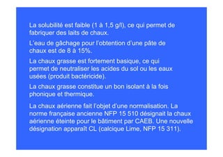 La solubilité est faible (1 à 1,5 g/l), ce qui permet de
fabriquer des laits de chaux.
La chaux grasse est fortement basique, ce qui
permet de neutraliser les acides du sol ou les eaux
usées (produit bactéricide).
La chaux grasse constitue un bon isolant à la fois
phonique et thermique.
L’eau de gâchage pour l’obtention d’une pâte de
chaux est de 8 à 15%.
La chaux aérienne fait l’objet d’une normalisation. La
norme française ancienne NFP 15 510 désignait la chaux
aérienne éteinte pour le bâtiment par CAEB. Une nouvelle
désignation apparaît CL (calcique Lime, NFP 15 311).
 