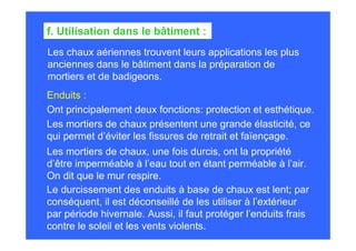 Les chaux aériennes trouvent leurs applications les plus
anciennes dans le bâtiment dans la préparation de
mortiers et de badigeons.
f. Utilisation dans le bâtiment :
Enduits :
Ont principalement deux fonctions: protection et esthétique.
Les mortiers de chaux présentent une grande élasticité, ce
qui permet d’éviter les fissures de retrait et faïençage.
Les mortiers de chaux, une fois durcis, ont la propriété
d’être imperméable à l’eau tout en étant perméable à l’air.
On dit que le mur respire.
Le durcissement des enduits à base de chaux est lent; par
conséquent, il est déconseillé de les utiliser à l’extérieur
par période hivernale. Aussi, il faut protéger l’enduits frais
contre le soleil et les vents violents.
 