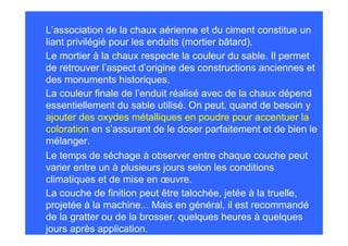 L’association de la chaux aérienne et du ciment constitue un
liant privilégié pour les enduits (mortier bâtard).
Le mortier à la chaux respecte la couleur du sable. Il permet
de retrouver l’aspect d’origine des constructions anciennes et
des monuments historiques.
La couleur finale de l’enduit réalisé avec de la chaux dépend
essentiellement du sable utilisé. On peut, quand de besoin y
ajouter des oxydes métalliques en poudre pour accentuer la
coloration en s’assurant de le doser parfaitement et de bien le
mélanger.
Le temps de séchage à observer entre chaque couche peut
varier entre un à plusieurs jours selon les conditions
climatiques et de mise en œuvre.
La couche de finition peut être talochée, jetée à la truelle,
projetée à la machine... Mais en général, il est recommandé
de la gratter ou de la brosser, quelques heures à quelques
jours après application.
 