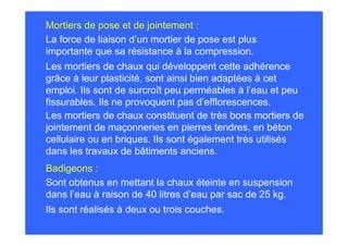 Mortiers de pose et de jointement :
La force de liaison d’un mortier de pose est plus
importante que sa résistance à la compression.
Les mortiers de chaux qui développent cette adhérence
grâce à leur plasticité, sont ainsi bien adaptées à cet
emploi. Ils sont de surcroît peu perméables à l’eau et peu
fissurables. Ils ne provoquent pas d’efflorescences.
Les mortiers de chaux constituent de très bons mortiers de
jointement de maçonneries en pierres tendres, en béton
cellulaire ou en briques. Ils sont également très utilisés
dans les travaux de bâtiments anciens.
Badigeons :
Sont obtenus en mettant la chaux éteinte en suspension
dans l’eau à raison de 40 litres d’eau par sac de 25 kg.
Ils sont réalisés à deux ou trois couches.
 