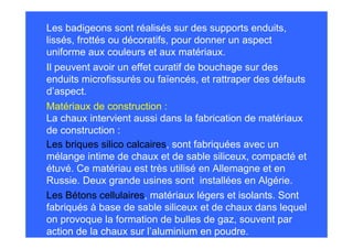 Les badigeons sont réalisés sur des supports enduits,
lissés, frottés ou décoratifs, pour donner un aspect
uniforme aux couleurs et aux matériaux.
Il peuvent avoir un effet curatif de bouchage sur des
enduits microfissurés ou faïencés, et rattraper des défauts
d’aspect.
Matériaux de construction :
La chaux intervient aussi dans la fabrication de matériaux
de construction :
Les briques silico calcaires, sont fabriquées avec un
mélange intime de chaux et de sable siliceux, compacté et
étuvé. Ce matériau est très utilisé en Allemagne et en
Russie. Deux grande usines sont installées en Algérie.
Les Bétons cellulaires, matériaux légers et isolants. Sont
fabriqués à base de sable siliceux et de chaux dans lequel
on provoque la formation de bulles de gaz, souvent par
action de la chaux sur l’aluminium en poudre.
 