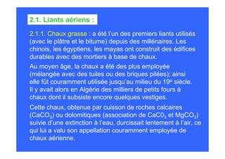2.1.1. Chaux grasse : a été l’un des premiers liants utilisés
(avec le plâtre et le bitume) depuis des millénaires. Les
chinois, les égyptiens, les mayas ont construit des édifices
durables avec des mortiers à base de chaux.
2.1. Liants aériens :
Au moyen âge, la chaux a été des plus employée
(mélangée avec des tuiles ou des briques pilées); ainsi
elle fût couramment utilisée jusqu’au milieu du 19e siècle.
Il y avait alors en Algérie des milliers de petits fours à
chaux dont il subsiste encore quelques vestiges.
Cette chaux, obtenue par cuisson de roches calcaires
(CaCO3) ou dolomitiques (association de CaC03 et MgCO3)
suivie d’une extinction à l’eau, durcissait lentement à l’air, ce
qui lui a valu son appellation couramment employée de
chaux aérienne.
 