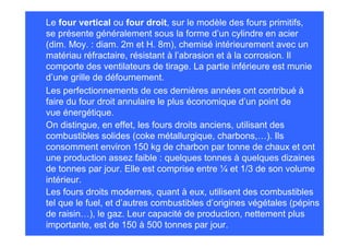 Les perfectionnements de ces dernières années ont contribué à
faire du four droit annulaire le plus économique d’un point de
vue énergétique.
On distingue, en effet, les fours droits anciens, utilisant des
combustibles solides (coke métallurgique, charbons,…). Ils
consomment environ 150 kg de charbon par tonne de chaux et ont
une production assez faible : quelques tonnes à quelques dizaines
de tonnes par jour. Elle est comprise entre ¼ et 1/3 de son volume
intérieur.
Les fours droits modernes, quant à eux, utilisent des combustibles
tel que le fuel, et d’autres combustibles d’origines végétales (pépins
de raisin…), le gaz. Leur capacité de production, nettement plus
importante, est de 150 à 500 tonnes par jour.
Le four vertical ou four droit, sur le modèle des fours primitifs,
se présente généralement sous la forme d’un cylindre en acier
(dim. Moy. : diam. 2m et H. 8m), chemisé intérieurement avec un
matériau réfractaire, résistant à l’abrasion et à la corrosion. Il
comporte des ventilateurs de tirage. La partie inférieure est munie
d’une grille de défournement.
 