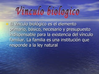 El vínculo biológico es el elemento primario, básico, necesario y presupuesto indispensable para la existencia del vínculo familiar. La familia es una institución que responde a la ley natural  Vinculo biologico 