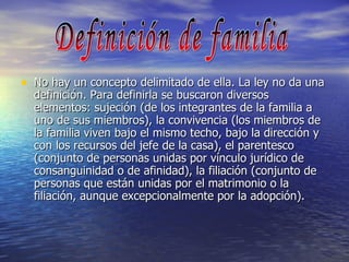 No hay un concepto delimitado de ella. La ley no da una definición. Para definirla se buscaron diversos elementos: sujeción (de los integrantes de la familia a uno de sus miembros), la convivencia (los miembros de la familia viven bajo el mismo techo, bajo la dirección y con los recursos del jefe de la casa), el parentesco (conjunto de personas unidas por vínculo jurídico de consanguinidad o de afinidad), la filiación (conjunto de personas que están unidas por el matrimonio o la filiación, aunque excepcionalmente por la adopción).  Definición de familia 