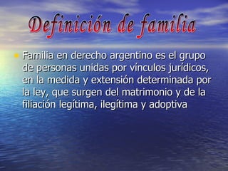 Familia en derecho argentino es el grupo de personas unidas por vínculos jurídicos, en la medida y extensión determinada por la ley, que surgen del matrimonio y de la filiación legítima, ilegítima y adoptiva  Definición de familia 