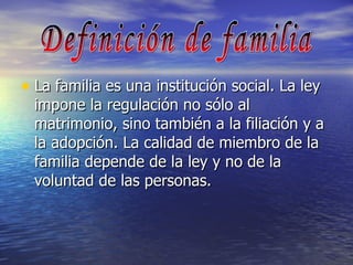 La familia es una institución social. La ley impone la regulación no sólo al matrimonio, sino también a la filiación y a la adopción. La calidad de miembro de la familia depende de la ley y no de la voluntad de las personas. Definición de familia 