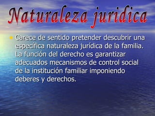 Carece de sentido pretender descubrir una específica naturaleza jurídica de la familia. La función del derecho es garantizar adecuados mecanismos de control social de la institución familiar imponiendo deberes y derechos. Naturaleza juridica 