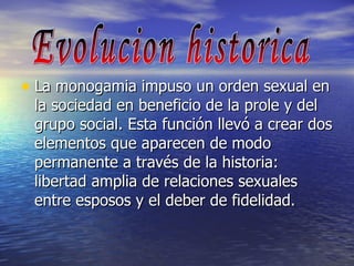 La monogamia impuso un orden sexual en la sociedad en beneficio de la prole y del grupo social. Esta función llevó a crear dos elementos que aparecen de modo permanente a través de la historia: libertad amplia de relaciones sexuales entre esposos y el deber de fidelidad. Evolucion historica 