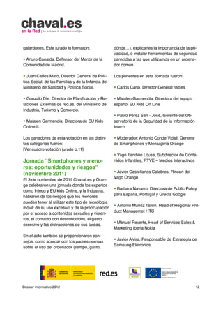 galardones. Este jurado lo formaron:                dónde…), explicarles la importancia de la pri-
                                                    vacidad, o instalar herramientas de seguridad
• Arturo Canalda, Defensor del Menor de la          parecidas a las que utilizamos en un ordena-
Comunidad de Madrid.                                dor común.

• Juan Carlos Mato, Director General de Polí-       Los ponentes en esta Jornada fueron:
tica Social, de las Familias y de la Infancia del
Ministerio de Sanidad y Política Social.            • Carlos Cano, Director General red.es

• Gonzalo Díe, Director de Planificación y Re-      • Maialen Garmendia, Directora del equipo
laciones Externas de red.es, del Ministerio de      español EU Kids On Line
Industria, Turismo y Comercio.
                                                    • Pablo Pérez San - José, Gerente del Ob-
• Maialen Garmendia, Directora de EU Kids           servatorio de la Seguridad de la Información
Online II.                                          Inteco

Los ganadores de esta votación en las distin-       • Moderador: Antonio Conde Vidall, Gerente
tas categorías fueron:                              de Smartphones y Mensajería Orange
[Ver cuadro votación jurado p.11]
                                                    • Yago Fandiño Lousa, Subdirector de Conte-
Jornada “Smartphones y meno-                        nidos Infantiles, RTVE – Medios Interactivos
res: oportunidades y riesgos”
                                                    • Javier Castellanos Calabres, Rincón del
(noviembre 2011)
                                                    Vago Orange
El 3 de noviembre de 2011 Chaval.es y Oran-
ge celebraron una jornada donde los expertos
                                                    • Bárbara Navarro, Directora de Public Policy
como Inteco y EU kids Online, y la Industria,
                                                    para España, Portugal y Grecia Google
hablaron de los riesgos que los menores
pueden tener al utilizar este tipo de tecnología
                                                    • Antonio Muñoz Tallón, Head of Regional Pro-
móvil: de su uso excesivo y de la preocupación
                                                    duct Managemet HTC
por el acceso a contenidos sexuales y violen-
tos, el contacto con desconocidos, el gasto
                                                    • Manuel Reverte, Head of Services Sales 
excesivo y las distracciones de sus tareas.
                                                    Marketing Iberia Nokia
En el acto también se proporcionaron con-
                                                    • Javier Alvira, Responsable de Estrategia de
sejos, como acordar con los padres normas
                                                    Samsung Eletronics
sobre el uso del ordenador (tiempo, gasto,




Dossier informativo 2012                                                                           12
 