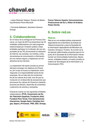 • Jesús Redondo Velasco, Director de Marke-        France Telecom España, Comunicaciones,
ting Windows Phone Microsoft                       Producciones del Sur y Silken Al-Andalus
                                                   Palace Sevilla.
• Fernando Ballestero, Secretario General
Orange
                                                   6. Sobre red.es
5. Colaboradores                                   Red.es
En el marco de la entrega de los Premios Cha-      Red.es es una entidad pública empresarial
val.es, en mayo de 2010 se presentaron las 24      dependiente de la Secretaría de Estado de
entidades colaboradoras con este programa,         Telecomunicaciones y para la Sociedad de
seleccionadas por invitación pública. Estas        la Información dependiente del Ministerio de
entidades participan en la difusión del uso res-   Industria, Energía y Turismo. Su función es la
ponsable de las TIC promoviendo la utilización     de ejecutar determinados proyectos para el im-
de Internet, las consolas, los móviles y otras     pulso de la Sociedad de la Información interac-
herramientas de comunicación e información         tuando con Comunidades Autónomas, Diputa-
de una manera segura y respetuosa con los          ciones, entidades locales y el sector privado en
derechos de los menores.                           materia de Tecnologías de la Información y la
                                                   Comunicación (TIC).
La cooperación del sector privado es primor-
dial para conseguir los objetivos de Chaval.
es, por lo que se busca su implicación como
respuesta a la responsabilidad social de las
empresas. No se trata sólo de concienciar-
los de los valores de la web, sino de que se
involucren en el desarrollo de actuaciones que
promuevan los valores de Chaval.es mediante
acciones de difusión, desarrollo de contenidos
o patrocinio de eventos y campañas.

Chaval.es cuenta con las siguientes entidades
colaboradoras: RTVE, Corporación de Ra-
dio Televisión Española, Fundación Alia2,
Fundació Pere Tarrés, Foro Generaciones
Interactivas, Google Spain, Pantallas Ami-
gas, Sapos y Princesas, TREI, ZED, Orange,




Dossier informativo 2012                                                                        13
 