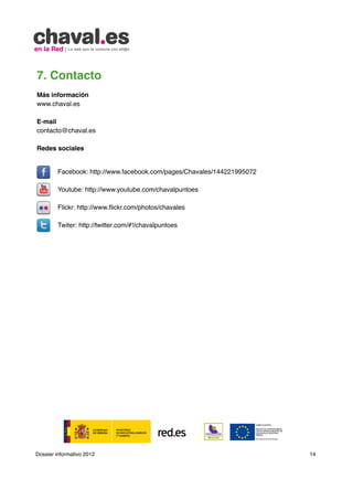7. Contacto                                           	

Más información
www.chaval.es

E-mail
contacto@chaval.es

Redes sociales


        Facebook: http://www.facebook.com/pages/Chavales/144221995072
        	
        Youtube: http://www.youtube.com/chavalpuntoes

        Flickr: http://www.flickr.com/photos/chavales

        Twiter: http://twitter.com/#!/chavalpuntoes




Dossier informativo 2012                                                14
 