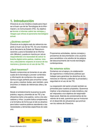 1. Introducción
Chaval.es es una iniciativa creada para impul-
sar el buen uso de las Tecnologías de la Infor-
mación y la Comunicación (TIC). Su objetivo
es formar e informar sobre las ventajas y
riesgos que ofrece el panorama tecnológico
actual.


¿Quiénes somos?
Chaval.es es la página web de referencia res-
pecto al buen uso de las TIC. Es una iniciativa
de la Secretaría de Estado de Telecomuni-
caciones y para la Sociedad de la Informa-
                                                   Proponemos actividades, damos consejos y
ción (Minetur), puesta en marcha por red.es
                                                   proveemos de documentación a los usuarios
respondiendo a la necesidad de salvar la
                                                   para sensibilizar a los adultos de los peligros
brecha digital entre padres, madres, tuto-
                                                   del desconocimiento del mundo tecnológico
res y educadores respecto al avance de los
                                                   contemporáneo.
menores y jóvenes en el uso de las TIC.


¿Qué hacemos?                                      No estamos solos
                                                   Contamos con el apoyo y la colaboración
Nuestro compromiso es fomentar el uso ade-
                                                   de organismos e instituciones públicas que
cuado de la tecnología y proveer contenidos
                                                   trabajan para garantizar los derechos de los
e información de confianza a los usuarios.
                                                   menores en Internet y defender la privacidad y
Somos el lugar perfecto para encontrar conse-
                                                   seguridad en el uso de las TIC.
jos, guías y resolver dudas, pero también, para
encontrar un listado de referencias útiles y de
                                                   La cooperación del sector privado también es
calidad.
                                                   primordial para nuestros propósitos. Queremos
                                                   implicar a las empresas en esta iniciativa y dar
Desde el entretenimiento buscamos la parte
                                                   así respuesta a sus objetivos de responsabi-
práctica, segura y divertida de las TIC y las
                                                   lidad social. Además de concienciarlos de los
ofrecemos tanto a los padres, como a los edu-
                                                   valores de la web, queremos que se involucren
cadores y niños. La parte lúdica complementa
                                                   en el desarrollo de actuaciones que promue-
a la formativa de forma que el site es atractivo
                                                   van los valores de Chaval.es.
para todos nuestros públicos atendiendo a las
necesidades y demandas específicas de cada
uno.




Dossier informativo 2012                                                                             3
 