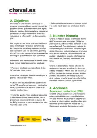 2. Objetivos
Chaval.es es una iniciativa con la que se         • Reforzar la diferencia entre la realidad virtual
pretende fomentar el buen uso de Internet. No     y la real e incidir sobre las similitudes de am-
podemos olvidar que ante la revolución digital,   bas.
todos los públicos deben adaptarse y educarse
para sacar un mayor rendimiento a las Tec-
nologías de la Información y la Comunicación      3. Nuestra historia
(TIC).                                            Chaval.es nace en 2002 y se enmarca dentro
                                                  del Plan Avanza, que se creó en 2005 y ha
Nos dirigimos a los niños, que han crecido con    prolongado su actividad hasta 2012 con el pro-
estas tecnologías y a los que alertamos de        grama Avanza2. Sus objetivos son adaptar la
los riesgos que entrañan y enseñamos méto-        sociedad española a la nueva sociedad digital
dos seguros de uso, y a los adultos, padres y     global. Chaval.es es la iniciativa que promueve
educadores, a los que ayudamos a conocer las      un buen uso de las TIC favoreciendo que los
tecnologías que utilizan sus hijos y alumnos.     padres y educadores sean los interlocutores
                                                  naturales de los jóvenes y menores en este
Atendiendo a las necesidades de ambos colec-      tema.
tivos, hemos fijado los siguientes objetivos:
                                                  Chaval.es desarrolla su trabajo a través de
• Promover prácticas seguras del uso de las       acciones on line, con actualización de conte-
TIC entre los niños y niñas.                      nidos y enlaces de interés para los usuarios, y
                                                  off line, con eventos que nos acercan a niños,
• Alertar de los riesgos de estas tecnologías a   padres y educadores. Un trabajo que pasa
padres, educadores y niños.                       de la realidad virtual a la real para difundir los
                                                  mensajes con más claridad y practicidad.
• Educar a los adultos sobre las posibilidades
de las TIC, enseñar su buen uso y plantearles
retos y contenidos que les sean útiles en su
relación con los niños.
                                                  4. Acciones
                                                  Autobús en Habbo Hotel (2006)
                                                  En 2006 Chaval.es comenzó una interesante
• Fomentar que los niños acudan a los padres
                                                  colaboración Habbo, una comunidad virtual
o educadores cuando se encuentren con un
                                                  con seis millones de usuarios en España que
problema o situación anómala en su uso de
                                                  se dirige al mismo público que Chaval.es: ado-
las TIC y promover la comunicación entre ellos
                                                  lescentes que manejan con fluidez las TIC.
respecto a este tema.
                                                  Habbo puso a nuestra disposición un auto-




Dossier informativo 2012                                                                           4
 