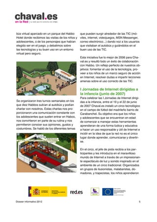 bús virtual aparcado en un parque del Habbo        que pueden surgir alrededor de las TIC (mó-
Hotel donde recibimos las visitas de los niños y   viles, internet, videojuegos, MSN Messenger,
adolescentes, o de los personajes que habían       correo electrónico...) dando voz a los usuarios
elegido ser en el juego, y debatimos sobre         que visitaban el autobús y guiándolos en el
las tecnologías y su buen uso en un entorno        buen uso de las TIC.
virtual pero seguro.
                                                   Esta iniciativa fue lo mejor de 2006 para Cha-
                                                   val.es y resultó todo un éxito de colaboración
                                                   con Habbo. Un reflejo perfecto de nuestros ob-
                                                   jetivos: fomentar el uso de la tecnología, pro-
                                                   veer a los niños de un marco seguro de acción
                                                   en Internet, resolver dudas e impartir lecciones
                                                   amenas sobre el uso correcto de las TIC.

                                                   I Jornadas de Internet dirigidas a
                                                   la infancia (junio de 2007)
                                                   Para celebrar las I Jornadas de Internet dirigi-
Se organizaron tres turnos semanales en los        das a la infancia, entre el 19 y el 22 de junio
que diez Habbos subían al autobús y podían         de 2007 Chaval.es instaló un circo tecnológico
charlar con nosotros. Estas charlas nos pro-       en el campo de fútbol del madrileño barrio de
porcionaron una comunicación constante con         Carabanchel. Su objetivo era que los niños
los adolescentes que suelen entrar en Haboo,       y adolescentes que se encuentran en edad
nos convirtieron en parte de su rutina y nos       de comenzar a manejar estas herramientas
permitieron conocer sus opiniones, gustos y        aprendieran de una forma lúdica y educativa
costumbres. Se habló de los diferentes temas       a hacer un uso responsable y útil de Internet e
                                                   incidir en la idea de que la red no es el único
                                                   lugar donde aprender, comunicarse y divertir-
                                                   se.

                                                   En el circo, el jefe de pista recibía a los par-
                                                   ticipantes y les introducía en el maravilloso
                                                   mundo de Internet a través de un impresionan-
                                                   te espectáculo de luz y sonido inspirado en el
                                                   ambiente de un circo tradicional. Organizados
                                                   en grupos de ilusionistas, malabaristas, do-
                                                   madores, y trapecistas, los niños aprendieron




Dossier informativo 2012                                                                          5
 