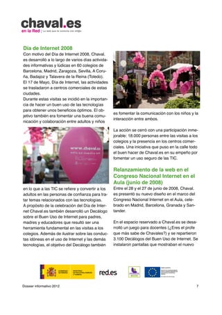 Día de Internet 2008
Con motivo del Día de Internet 2008, Chaval.
es desarrolló a lo largo de varios días activida-
des informativas y lúdicas en 60 colegios de
Barcelona, Madrid, Zaragoza, Sevilla, A Coru-
ña, Badajoz y Talavera de la Reina (Toledo).
El 17 de Mayo, Día de Internet, las actividades
se trasladaron a centros comerciales de estas
ciudades.
Durante estas visitas se incidió en la importan-
cia de hacer un buen uso de las tecnologías
para obtener unos beneficios óptimos. El ob-
                                                    es fomentar la comunicación con los niños y la
jetivo también era fomentar una buena comu-
                                                    interacción entre ambos.
nicación y colaboración entre adultos y niños

                                                    La acción se cerró con una participación inme-
                                                    jorable: 18.000 personas entre las visitas a los
                                                    colegios y la presencia en los centros comer-
                                                    ciales. Una iniciativa que puso en la calle todo
                                                    el buen hacer de Chaval.es en su empeño por
                                                    fomentar un uso seguro de las TIC.

                                                    Relanzamiento de la web en el
                                                    Congreso Nacional Internet en el
                                                    Aula (junio de 2008)
en lo que a las TIC se refiere y convertir a los    Entre el 28 y el 27 de junio de 2008, Chaval.
adultos en las personas de confianza para tra-      es presentó su nuevo diseño en el marco del
tar temas relacionados con las tecnologías.         Congreso Nacional Internet en el Aula, cele-
A propósito de la celebración del Día de Inter-     brado en Madrid, Barcelona, Granada y San-
net Chaval.es también desarrolló un Decálogo        tander.
sobre el Buen Uso de Internet para padres,
madres y educadores que resultó ser una             En el espacio reservado a Chaval.es se desa-
herramienta fundamental en las visitas a los        rrolló un juego para docentes (¿Eres el profe
colegios. Además de ilustrar sobre las conduc-      que más sabe de Chavales?) y se repartieron
tas idóneas en el uso de Internet y las demás       3.100 Decálogos del Buen Uso de Internet. Se
tecnologías, el objetivo del Decálogo también       instalaron pantallas que mostraban el nuevo




Dossier informativo 2012                                                                            7
 