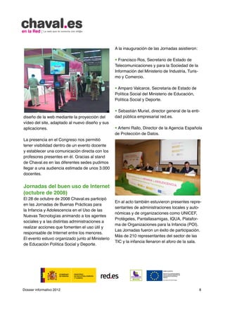 A la inauguración de las Jornadas asistieron:

                                                  • Francisco Ros, Secretario de Estado de
                                                  Telecomunicaciones y para la Sociedad de la
                                                  Información del Ministerio de Industria, Turis-
                                                  mo y Comercio.

                                                  • Amparo Valcarce, Secretaria de Estado de
                                                  Política Social del Ministerio de Educación,
                                                  Política Social y Deporte.

                                                  • Sebastián Muriel, director general de la enti-
diseño de la web mediante la proyección del       dad pública empresarial red.es.
vídeo del site, adaptado al nuevo diseño y sus
aplicaciones.                                     • Artemi Rallo, Director de la Agencia Española
                                                  de Protección de Datos.
La presencia en el Congreso nos permitió
tener visibilidad dentro de un evento docente
y establecer una comunicación directa con los
profesores presentes en él. Gracias al stand
de Chaval.es en las diferentes sedes pudimos
llegar a una audiencia estimada de unos 3.000
docentes.


Jornadas del buen uso de Internet
(octubre de 2008)
El 28 de octubre de 2008 Chaval.es participó
                                                  En al acto también estuvieron presentes repre-
en las Jornadas de Buenas Prácticas para
                                                  sentantes de administraciones locales y auto-
la Infancia y Adolescencia en el Uso de las
                                                  nómicas y de organizaciones como UNICEF,
Nuevas Tecnologías animando a los agentes
                                                  Protégeles, Pantallasamigas, IQUA, Platafor-
sociales y a las distintas administraciones a
                                                  ma de Organizaciones para la Infancia (POI).
realizar acciones que fomenten el uso útil y
                                                  Las Jornadas fueron un éxito de participación.
responsable de Internet entre los menores.
                                                  Más de 210 representantes del sector de las
El evento estuvo organizado junto al Ministerio
                                                  TIC y la infancia llenaron el aforo de la sala.
de Educación Política Social y Deporte.




Dossier informativo 2012                                                                            8
 