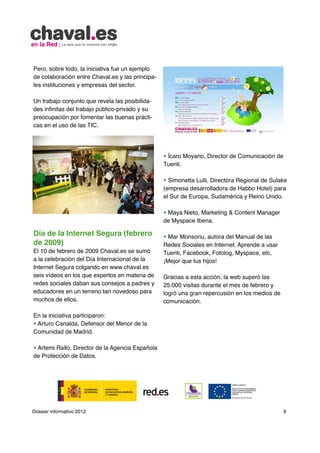 Pero, sobre todo, la iniciativa fue un ejemplo
de colaboración entre Chaval.es y las principa-
les instituciones y empresas del sector.

Un trabajo conjunto que revela las posibilida-
des infinitas del trabajo público-privado y su
preocupación por fomentar las buenas prácti-
cas en el uso de las TIC.




                                                  • Ícaro Moyano, Director de Comunicación de
                                                  Tuenti.

                                                  • Simonetta Lulli, Directora Regional de Sulake
                                                  (empresa desarrolladora de Habbo Hotel) para
                                                  el Sur de Europa, Sudamérica y Reino Unido.

                                                  • Maya Nieto, Marketing & Content Manager
                                                  de Myspace Iberia.

Día de la Internet Segura (febrero                • Mar Monsoriu, autora del Manual de las
de 2009)                                          Redes Sociales en Internet. Aprende a usar
El 10 de febrero de 2009 Chaval.es se sumó        Tuenti, Facebook, Fotolog, Myspace, etc,
a la celebración del Día Internacional de la      ¡Mejor que tus hijos!
Internet Segura colgando en www.chaval.es
seis vídeos en los que expertos en materia de     Gracias a esta acción, la web superó las
redes sociales daban sus consejos a padres y      25.000 visitas durante el mes de febrero y
educadores en un terreno tan novedoso para        logró una gran repercusión en los medios de
muchos de ellos.                                  comunicación.

En la iniciativa participaron:
• Arturo Canalda, Defensor del Menor de la
Comunidad de Madrid.

• Artemi Rallo, Director de la Agencia Española
de Protección de Datos.




Dossier informativo 2012                                                                        9
 