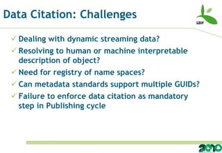 Data Citation: Challenges

  Dealing with dynamic streaming data?
  Resolving to human or machine interpretable
   description of object?
  Need for registry of name spaces?
  Can metadata standards support multiple GUIDs?
  Failure to enforce data citation as mandatory
   step in Publishing cycle
 