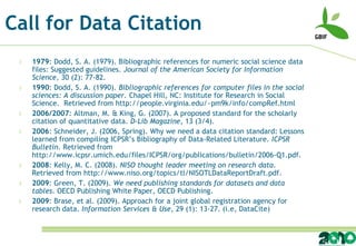 Call for Data Citation
 l   1979: Dodd, S. A. (1979). Bibliographic references for numeric social science data
     files: Suggested guidelines. Journal of the American Society for Information
     Science, 30 (2): 77-82.
 l   1990: Dodd, S. A. (1990). Bibliographic references for computer files in the social
     sciences: A discussion paper. Chapel Hill, NC: Institute for Research in Social
     Science. Retrieved from http://people.virginia.edu/~pm9k/info/compRef.html
 l   2006/2007: Altman, M. & King, G. (2007). A proposed standard for the scholarly
     citation of quantitative data. D-Lib Magazine, 13 (3/4).
 l   2006: Schneider, J. (2006, Spring). Why we need a data citation standard: Lessons
     learned from compiling ICPSR’s Bibliography of Data-Related Literature. ICPSR
     Bulletin. Retrieved from
     http://www.icpsr.umich.edu/files/ICPSR/org/publications/bulletin/2006-Q1.pdf.
 l   2008: Kelly, M. C. (2008). NISO thought leader meeting on research data.
     Retrieved from http://www.niso.org/topics/tl/NISOTLDataReportDraft.pdf.
 l   2009: Green, T. (2009). We need publishing standards for datasets and data
     tables. OECD Publishing White Paper, OECD Publishing.
 l   2009: Brase, et al. (2009). Approach for a joint global registration agency for
     research data. Information Services & Use, 29 (1): 13-27. (i.e, DataCite)
 