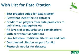 Wish List for Data Citation

  Best practice guide for data citation
  Persistent identifiers to datasets
  Credit to all players from data producers to
   publishers, aggregators etc.
  All levels of granularity and combinations
  With or without annotations
  Link between traditional literature and data
  Coordinated citation support for ALL
  Research metrics for datasets
 