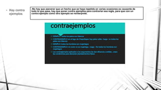 -No hay que aseverar que un hecho que se haya repetido en varias ocasiones es causante de
todo lo que pasa, hay que poner contra ejemplos para contrariar esa regla, para que con un
contra ejemplo como otro ejemplo se reinterprete.
• Hay contra
ejemplos
 
