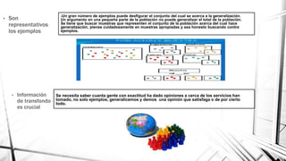-Un gran número de ejemplos puede desfigurar el conjunto del cual se acerca a la generalización.
Un argumento en una pequeña parte de la población no puede generalizar el total de la población.
Se tiene que buscar muestras que representen el conjunto de la población acerca del cual hace
generalización, piense cuidadosamente en muestras apropiadas y sea honesto buscando contra
ejemplos.
• Son
representativos
los ejemplos
• Información
de transfondo
es crucial
Se necesita saber cuanta gente con exactitud ha dado opiniones a cerca de los servicios han
tomado, no solo ejemplos, generalicemos y demos una opinión que satisfaga o de por cierto
todo.
 
