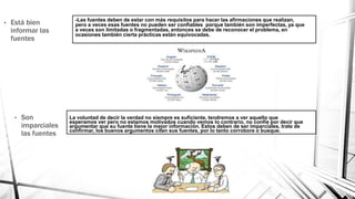 -Las fuentes deben de estar con más requisitos para hacer las afirmaciones que realizan,
pero a veces esas fuentes no pueden ser confiables porque también son imperfectas, ya que
a veces son limitadas o fragmentadas, entonces se debe de reconocer el problema, en
ocasiones también cierta prácticas están equivocadas.
• Está bien
informar las
fuentes
• Son
imparciales
las fuentes
La voluntad de decir la verdad no siempre es suficiente, tendremos a ver aquello que
esperamos ver pero no estamos motivados cuando vemos lo contrario, no confíe por decir que
argumentar que su fuente tiene la mejor información. Estos deben de ser imparciales, trate de
confirmar, los buenos argumentos citen sus fuentes, por lo tanto corrobore o busque.
 