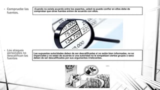 -Cuando no exista acuerdo entre los expertos, usted no puede confiar en ellos debe de
comprobar que otras fuentes entren de acuerdo con ellos.
• Los ataques
personales no
descalifican las
fuentes
Las supuestas autoridades deben de ser descalificadas si no están bien informadas, no so
imparciales y no están de acuerdo si una autoridad no le simpatizan ciertos grupos o sexo
deben de ser descalificados por sus argumentos irrelevantes.
• Compruebe las
fuentes.
 