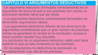 CAPITULO Vl ARGUMENTOS DEDUCTIVOS
-Un argumento deductivo (formulado correctamente) es un
argumento de forma tal que si sus premisas son ciertas, la
conclusión también tiene que ser cierta.
-Los argumentos deductivos correctamente formulados se
denominan argumentos validos.
-Los argumentos deductivos difieren de los otros tipos de
argumentos considerando que un gran numero de premisas
ciertas no garantizan la verdad en la conclusión, aunque a
veces puedan hacerla muy plausible.
-La conclusión de un argumento deductivo valido solo hace
explicito lo que ya esta contenido en las premisas.
-En los argumentos no deductivos la conclusión va
inevitablemente mas allá de las premisas.
 