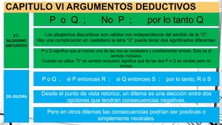 CAPITULO Vl ARGUMENTOS DEDUCTIVOS
27.-
SILOGISMO
DISYUNTIVO
28.-DILEMA
P o Q ; No P ; por lo tanto Q
Los silogismos disyuntivos son validos con independencia del sentido de la “O”.
Hay una complicación en castellano la letra “O” puede tener dos significados diferentes.
P o Q significa que al menos una de las dos es verdadera y posiblemente ambas. Este es el
sentido inclusivo.
Cuando se utiliza “O” en sentido exclusivo significa que de las dos P o Q es verdad pero no
ambas.
P o Q ; si P entonces R ; si Q entonces S ; por lo tanto, R o S
Desde el punto de vista retorico, un dilema es una elección entre dos
opciones que tendrán consecuencias negativas.
Pero en otros dilemas las consecuencias podrían ser positivas o
simplemente neutrales.
 