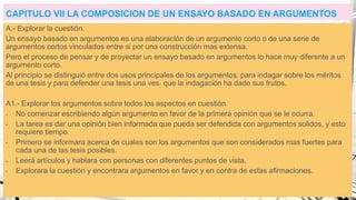 CAPITULO VII LA COMPOSICION DE UN ENSAYO BASADO EN ARGUMENTOS
A.- Explorar la cuestión.
Un ensayo basado en argumentos es una elaboración de un argumento corto o de una serie de
argumentos cortos vinculados entre si por una construcción mas extensa.
Pero el proceso de pensar y de proyectar un ensayo basado en argumentos lo hace muy diferente a un
argumento corto.
Al principio se distinguió entre dos usos principales de los argumentos: para indagar sobre los méritos
de una tesis y para defender una tesis una ves que la indagación ha dado sus frutos.
A1.- Explorar los argumentos sobre todos los aspectos en cuestión.
- No comenzar escribiendo algún argumento en favor de la primera opinión que se le ocurra.
- La tarea es dar una opinión bien informada que pueda ser defendida con argumentos solidos, y esto
requiere tiempo.
- Primero se informara acerca de cuales son los argumentos que son considerados mas fuertes para
cada una de las tesis posibles.
- Leerá artículos y hablara con personas con diferentes puntos de vista.
- Explorara la cuestión y encontrara argumentos en favor y en contra de estas afirmaciones.
 
