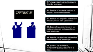 LACOMPOSICIONDEUNENSAYO
BASADOENARGUMENTOS.
B. Puntos principales, organizarse para
defender su ensayo.
B.1. Explique el problema, inicie por la
pregunta que quiere responder.
B.2. Formule una propuesta o afirmación
definitiva, siendo claro y especifico.
B.3. Desarrolle sus argumentos de un
modo completo, sin tanto que abarcar
para ser conciso.
B.4. Examine las objeciones, revisando y
anticipándose a las desventajas.
B.5. Examine las alternativas,
demostrando que su propuesta es la
mejor.
 