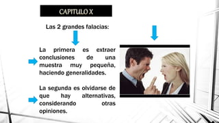 Falacias: Argumentos
que conducen a error.
Las 2 grandes falacias:
La primera es extraer
conclusiones de una
muestra muy pequeña,
haciendo generalidades.
La segunda es olvidarse de
que hay alternativas,
considerando otras
opiniones.
 