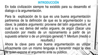 INTRODUCCIÓN
En toda civilización siempre ha existido para su desarrollo el
dialogo o la argumentación.
Para la explicación de lo que es una buena argumentación
partiremos de la definición de que es la argumentación y su
clave; la palabra argumento: proviene del latín argumentum, el
cual a su vez deriva del verbo arguere, de argüir (Sacar una
conclusión por medio de un razonamiento a partir de un
supuesto anterior o de un principio general) Y Mentum (medio o
resultado.)
Ahora la clave para una buena argumentación es utilizar
eficazmente con un mismo lenguaje a transmitir mejor la idea
de quien expone el argumento ante su público.
 