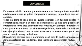 En la composición de un argumento siempre se tiene que tener especial
cuidado con lo que se quiere comprobar o expresar, ya que tiene que ser
conciso.
Tener en claro la idea que se quiere expresar con fuentes sólidas y
comprobables, dejar a un lado los sentimientos, ya que éste puede ser
interpretado como algo personal y mal fundado, ser siempre imparcial; a
cada palabra se le debe dar el mismo significado, darle más credibilidad
con ejemplos claros, que no sean exesivos y representativos, para que
sea un trabajo serio y profesional.
Recordemos siempre que el argumento es el arte de poder comunicarse
de forma retórica con los demás, para lograr una comprension mutua.
 