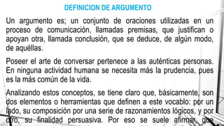 Un argumento es; un conjunto de oraciones utilizadas en un
proceso de comunicación, llamadas premisas, que justifican o
apoyan otra, llamada conclusión, que se deduce, de algún modo,
de aquéllas.
Poseer el arte de conversar pertenece a las auténticas personas.
En ninguna actividad humana se necesita más la prudencia, pues
es la más común de la vida.
Analizando estos conceptos, se tiene claro que, básicamente, son
dos elementos o herramientas que definen a este vocablo: por un
lado, su composición por una serie de razonamientos lógicos, y por
otro, su finalidad persuasiva. Por eso se suele afirmar, que
DEFINICION DE ARGUMENTO
 
