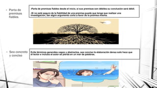 -Parta de premisas fiables desde el inicio, si sus premisas son débiles su conclusión será débil.
-Si no está seguro de la fiabilidad de una premisa puede que tenga que realizar una
investigación, dar algún argumento corto a favor de la premisa misma.
• Parta de
premisas
fiables
• Sea concreto
y conciso
Evite términos generales vagos y abstractos, sea conciso la elaboración densa solo hace que
el lector e incluso el autor se pierda en un mar de palabras.
 