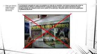 -La tentación opuesta es usar una palabra en más de un sentido, una buena manera de evitar la
ambigüedad es definir cuidadosamente cualquier término clave que usted introduzca luego
tenga cuidado de utilizarlo solo como usted lo ha definido. Necesita definir términos especiales
o palabras técnicas.
• Use un único
significado
para cada
término
 