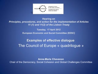 Hearing on
Principles, procedures, and action for the implementation of Articles
                 11 (1) and 11(2) of the Lisbon Treaty
                        Tuesday, 17 April 2012
           European Economic and Social Committee (EESC)


               Examples of effective dialogue
        The Council of Europe « quadrilogue »


                         Anne-Marie Chavanon
Chair of the Democracy, Social Cohesion and Global Challenges Committee
 