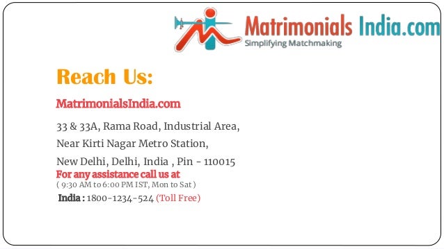 Reach Us:
MatrimonialsIndia.com
33 & 33A, Rama Road, Industrial Area,
Near Kirti Nagar Metro Station,
New Delhi, Delhi, India , Pin - 110015
For any assistance call us at
( 9:30 AM to 6:00 PM IST, Mon to Sat )
India : 1800-1234-524 (Toll Free)
 