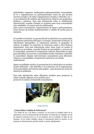 individuales, empresas, instituciones gubernamentales, comunidades
de fe y organizaciones no gubernamentales como las que prestan
servicios sociales y de salud, organizaciones sociales y culturales, etc.—
en la realización de cambios que fomenten la salud en sus programas,
políticas y prácticas. Para más información sobre la colaboración
intersectorial, consulte Trabajar en conjunto para crear comunidades
más saludables: Un marco para la colaboración
entre socios comunitarios, organizaciones de apoyo y patrocinadores;
Crear fuerzas de trabajo multisectoriales o comités de acción para la
iniciativa.
Es sensible al contexto: La promoción de la salud tiene en cuenta todos
los aspectos pertinentes del lugar y el tiempo, incluyendo la historia, la
información demográfica, la experiencia anterior, la geografía, la
cultura, la política, la economía, la estructura social y otros factores
importantes. Para más información sobre cómo tener en cuenta el
contexto en su trabajo, consulte Evaluar las necesidades y recursos de
la comunidad, Aumentar la competencia cultural, Desarrollar un plan
para identificar los recursos y necesidades locales, Entender y describir
la comunidad; Adaptar intervenciones comunitarias para diferentes
culturas y comunidades; Competencia cultural en un mundo
multicultural.
Opera en múltiples niveles: La promoción de la salud opera en muchos
niveles diferentes —del individuo y las relaciones, de la organización,
de la comunidad y del sistema más amplio— para alcanzar las metas de
salud de la población.
Para más información sobre diferentes modelos para promover la
salud, consulte Algunos otros modelos para
promover la salud y el desarrollo comunitarios.
ENCUESTA
¿Cómo defines Cuidado de Enfermería?
- Un modo de ser y de darse a conocer, es así como el cuidado entra en la
naturaleza y en la constitución del ser humano. El modo de ser cuidado, revela
de manera concreta como es el ser humano; Sin el cuidado, él deja de ser
humano. Si no recibe cuidado, desde el nacimiento hasta la muerte, el ser
humano se desestructura, pierde sentido y muere rápidamente.
 