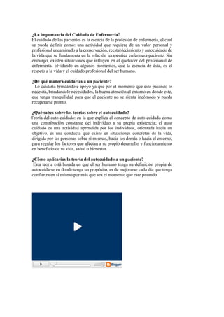 ¿La importancia del Cuidado de Enfermería?
- El cuidado de los pacientes es la esencia de la profesión de enfermería, el cual
se puede definir como: una actividad que requiere de un valor personal y
profesional encaminado a la conservación, reestablecimiento y autocuidado de
la vida que se fundamenta en la relación terapéutica enfermera-paciente. Sin
embargo, existen situaciones que influyen en el quehacer del profesional de
enfermería, olvidando en algunos momentos, que la esencia de ésta, es el
respeto a la vida y el cuidado profesional del ser humano.
¿De qué manera cuidarías a un paciente?
- Lo cuidaría brindándole apoyo ya que por el momento que esté pasando lo
necesita, brindándole necesidades, la buena atención el entorno en donde este,
que tenga tranquilidad para que el paciente no se sienta incómodo y pueda
recuperarse pronto.
¿Qué sabes sobre las teorías sobre el autocuidado?
- Teoría del auto cuidado: en la que explica el concepto de auto cuidado como
una contribución constante del individuo a su propia existencia; el auto
cuidado es una actividad aprendida por los individuos, orientada hacia un
objetivo. es una conducta que existe en situaciones concretas de la vida,
dirigida por las personas sobre sí mismas, hacia los demás o hacia el entorno,
para regular los factores que afectan a su propio desarrollo y funcionamiento
en beneficio de su vida, salud o bienestar.
¿Cómo aplicarías la teoría del autocuidado a un paciente?
- Esta teoría está basada en que el ser humano tenga su definición propia de
autocuidarse en donde tenga un propósito, es de mejorarse cada día que tenga
confianza en sí mismo por más que sea el momento que este pasando.
 