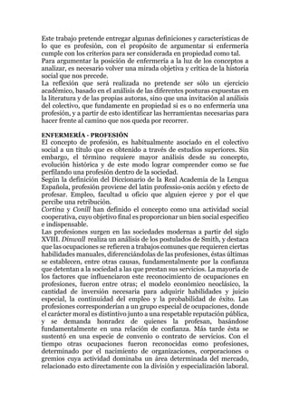 Este trabajo pretende entregar algunas definiciones y características de
lo que es profesión, con el propósito de argumentar si enfermería
cumple con los criterios para ser considerada en propiedad como tal.
Para argumentar la posición de enfermería a la luz de los conceptos a
analizar, es necesario volver una mirada objetiva y crítica de la historia
social que nos precede.
La reflexión que será realizada no pretende ser sólo un ejercicio
académico, basado en el análisis de las diferentes posturas expuestas en
la literatura y de las propias autoras, sino que una invitación al análisis
del colectivo, que fundamente en propiedad si es o no enfermería una
profesión, y a partir de esto identificar las herramientas necesarias para
hacer frente al camino que nos queda por recorrer.
ENFERMERÍA - PROFESIÓN
El concepto de profesión, es habitualmente asociado en el colectivo
social a un título que es obtenido a través de estudios superiores. Sin
embargo, el término requiere mayor análisis desde su concepto,
evolución histórica y de este modo lograr comprender como se fue
perfilando una profesión dentro de la sociedad.
Según la definición del Diccionario de la Real Academia de la Lengua
Española, profesión proviene del latin professio-onis acción y efecto de
profesar. Empleo, facultad u oficio que alguien ejerce y por el que
percibe una retribución.
Cortina y Conill han definido el concepto como una actividad social
cooperativa, cuyo objetivo final es proporcionar un bien social especifico
e indispensable.
Las profesiones surgen en las sociedades modernas a partir del siglo
XVIII. Dinwall realiza un análisis de los postulados de Smith, y destaca
que las ocupaciones se refieren a trabajos comunes que requieren ciertas
habilidades manuales, diferenciándolas de las profesiones, éstas últimas
se establecen, entre otras causas, fundamentalmente por la confianza
que detentan a la sociedad a las que prestan sus servicios. La mayoría de
los factores que influenciaron este reconocimiento de ocupaciones en
profesiones, fueron entre otras; el modelo económico neoclásico, la
cantidad de inversión necesaria para adquirir habilidades y juicio
especial, la continuidad del empleo y la probabilidad de éxito. Las
profesiones corresponderían a un grupo especial de ocupaciones, donde
el carácter moral es distintivo junto a una respetable reputación pública,
y se demanda honradez de quienes la profesan, basándose
fundamentalmente en una relación de confianza. Más tarde ésta se
sustentó en una especie de convenio o contrato de servicios. Con el
tiempo otras ocupaciones fueron reconocidas como profesiones,
determinado por el nacimiento de organizaciones, corporaciones o
gremios cuya actividad dominaba un área determinada del mercado,
relacionado esto directamente con la división y especialización laboral.
 